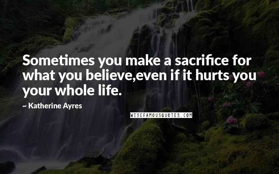 Katherine Ayres Quotes: Sometimes you make a sacrifice for what you believe,even if it hurts you your whole life.