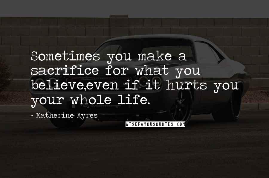 Katherine Ayres Quotes: Sometimes you make a sacrifice for what you believe,even if it hurts you your whole life.