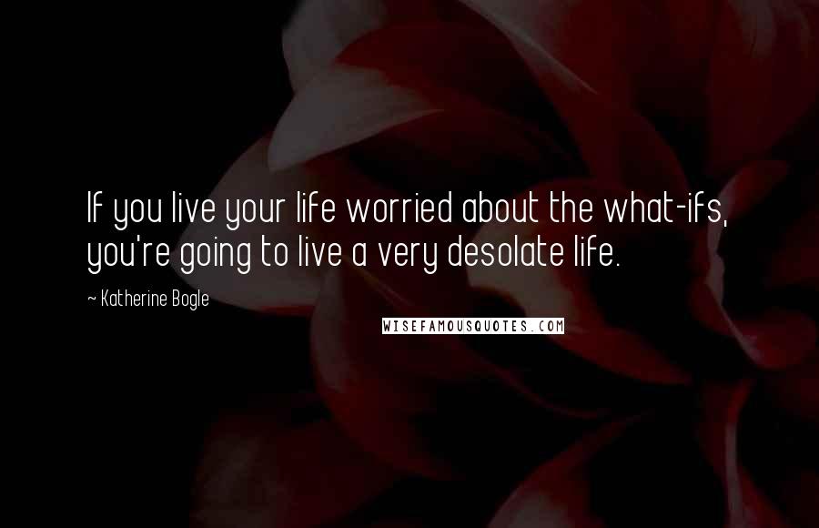 Katherine Bogle Quotes: If you live your life worried about the what-ifs, you're going to live a very desolate life.