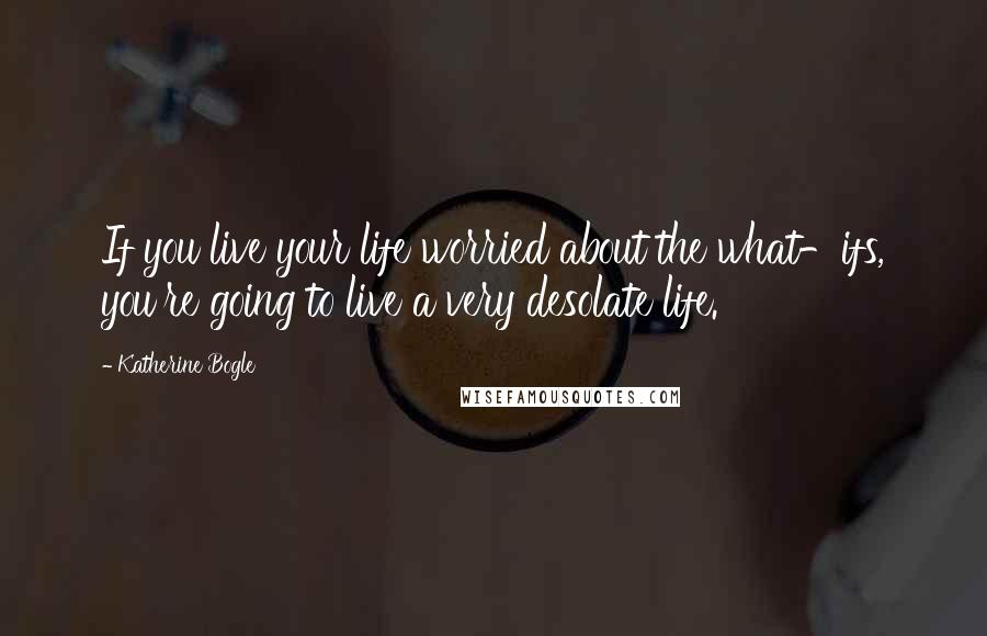 Katherine Bogle Quotes: If you live your life worried about the what-ifs, you're going to live a very desolate life.