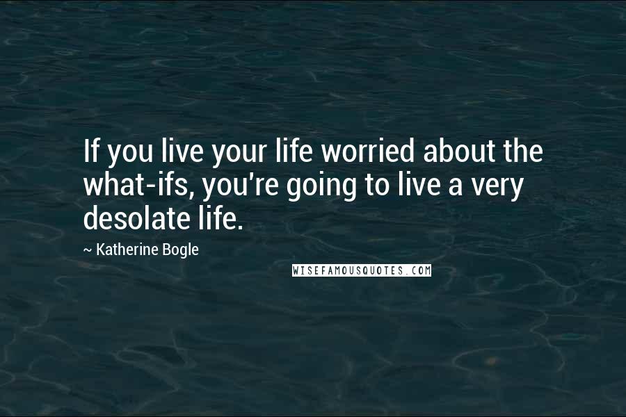Katherine Bogle Quotes: If you live your life worried about the what-ifs, you're going to live a very desolate life.