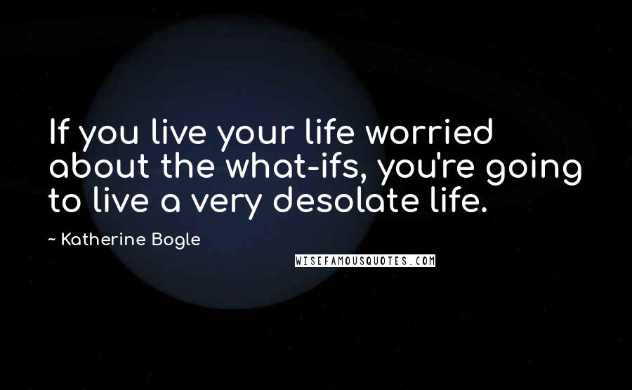 Katherine Bogle Quotes: If you live your life worried about the what-ifs, you're going to live a very desolate life.