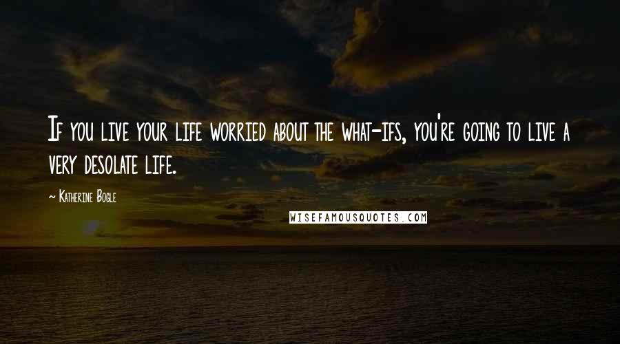 Katherine Bogle Quotes: If you live your life worried about the what-ifs, you're going to live a very desolate life.