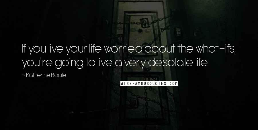 Katherine Bogle Quotes: If you live your life worried about the what-ifs, you're going to live a very desolate life.