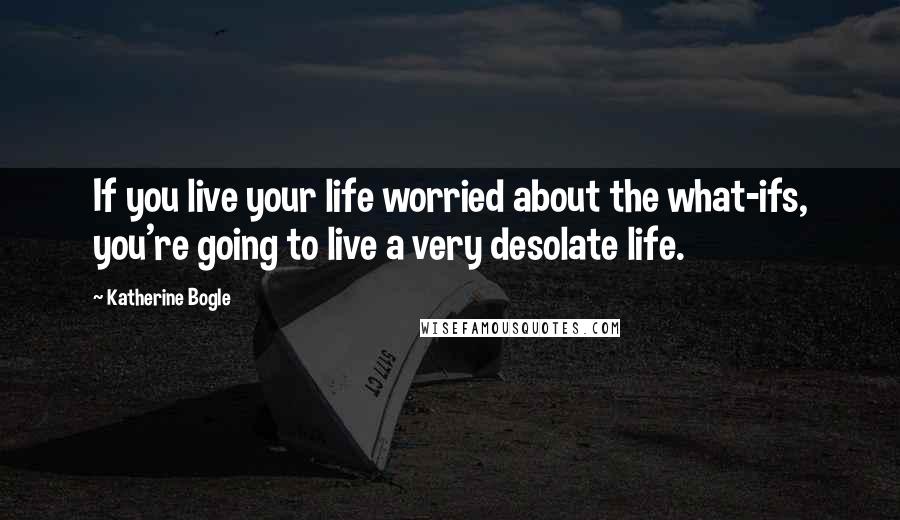 Katherine Bogle Quotes: If you live your life worried about the what-ifs, you're going to live a very desolate life.