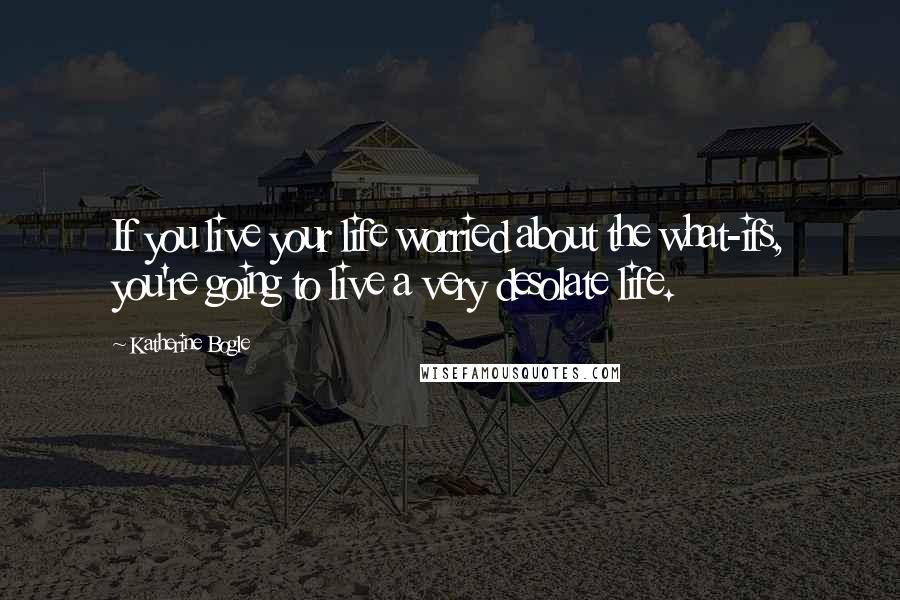 Katherine Bogle Quotes: If you live your life worried about the what-ifs, you're going to live a very desolate life.