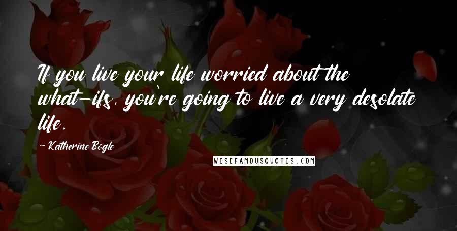 Katherine Bogle Quotes: If you live your life worried about the what-ifs, you're going to live a very desolate life.