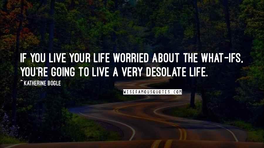 Katherine Bogle Quotes: If you live your life worried about the what-ifs, you're going to live a very desolate life.