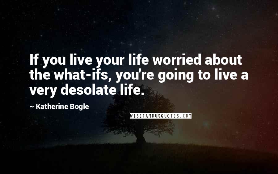 Katherine Bogle Quotes: If you live your life worried about the what-ifs, you're going to live a very desolate life.