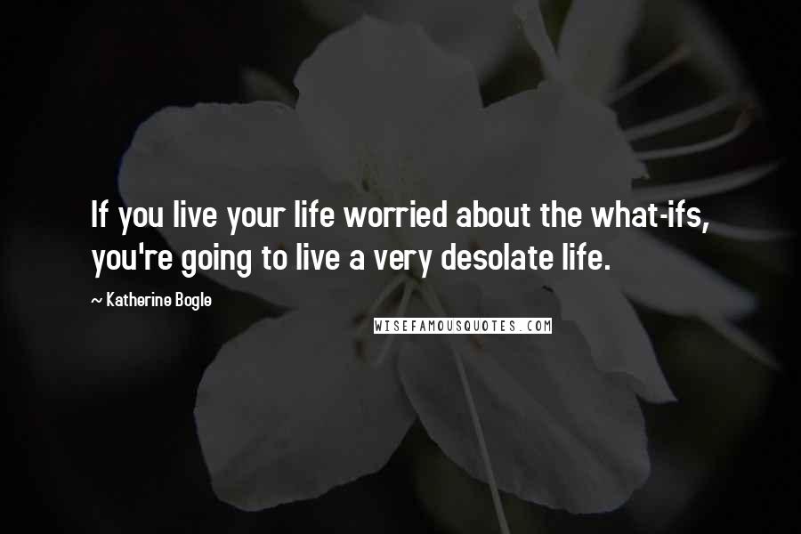 Katherine Bogle Quotes: If you live your life worried about the what-ifs, you're going to live a very desolate life.