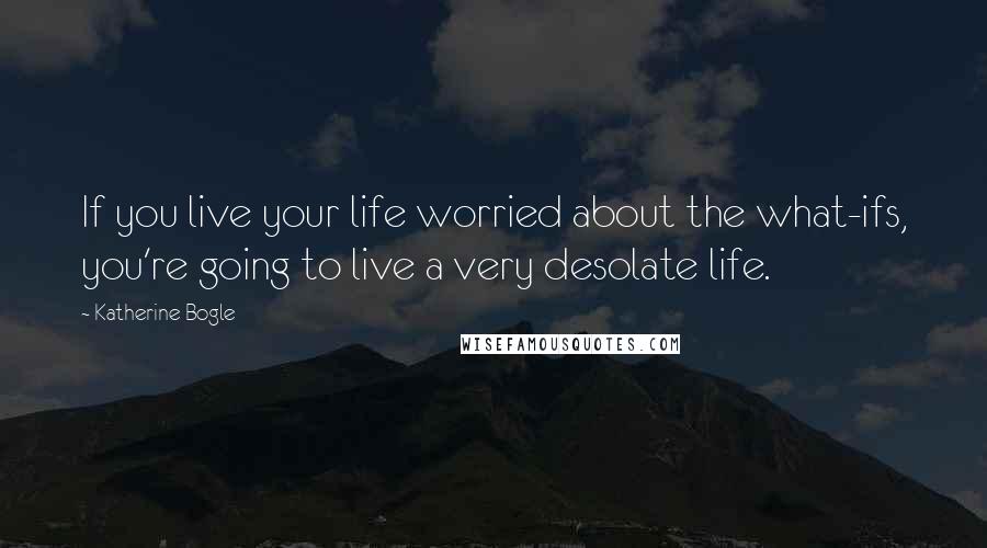 Katherine Bogle Quotes: If you live your life worried about the what-ifs, you're going to live a very desolate life.