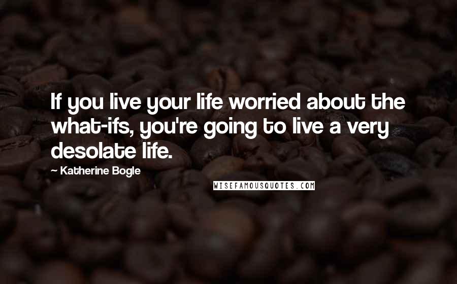 Katherine Bogle Quotes: If you live your life worried about the what-ifs, you're going to live a very desolate life.