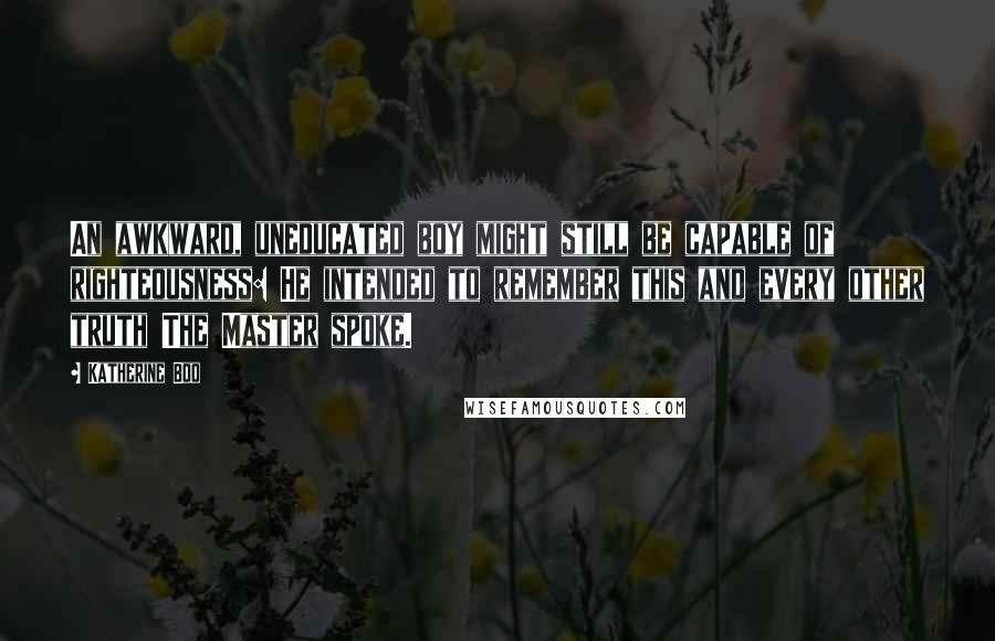 Katherine Boo Quotes: An awkward, uneducated boy might still be capable of righteousness: He intended to remember this and every other truth The Master spoke.