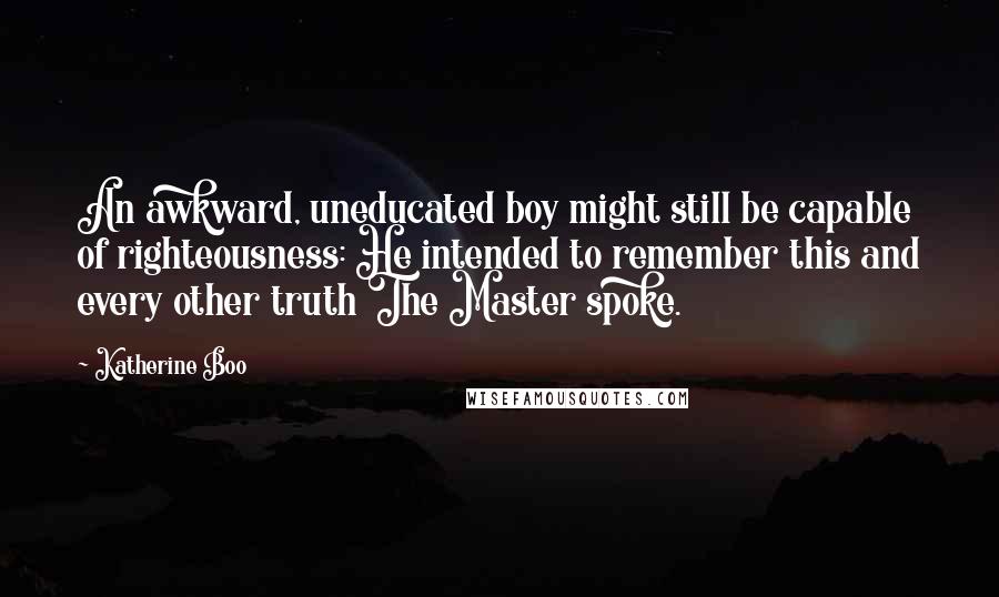 Katherine Boo Quotes: An awkward, uneducated boy might still be capable of righteousness: He intended to remember this and every other truth The Master spoke.