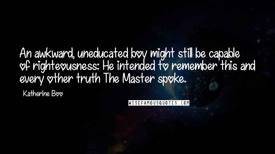 Katherine Boo Quotes: An awkward, uneducated boy might still be capable of righteousness: He intended to remember this and every other truth The Master spoke.