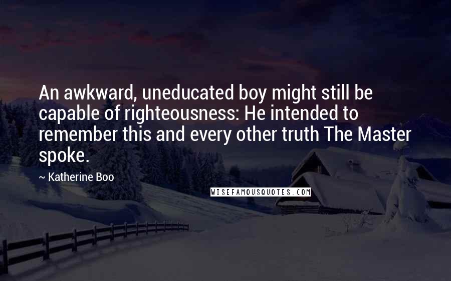 Katherine Boo Quotes: An awkward, uneducated boy might still be capable of righteousness: He intended to remember this and every other truth The Master spoke.