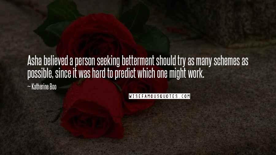 Katherine Boo Quotes: Asha believed a person seeking betterment should try as many schemes as possible, since it was hard to predict which one might work.