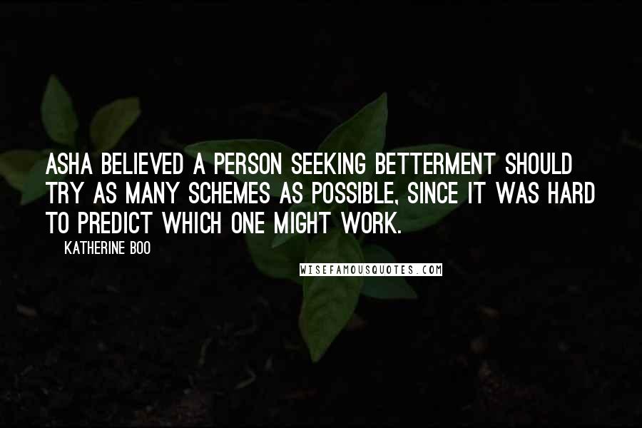 Katherine Boo Quotes: Asha believed a person seeking betterment should try as many schemes as possible, since it was hard to predict which one might work.