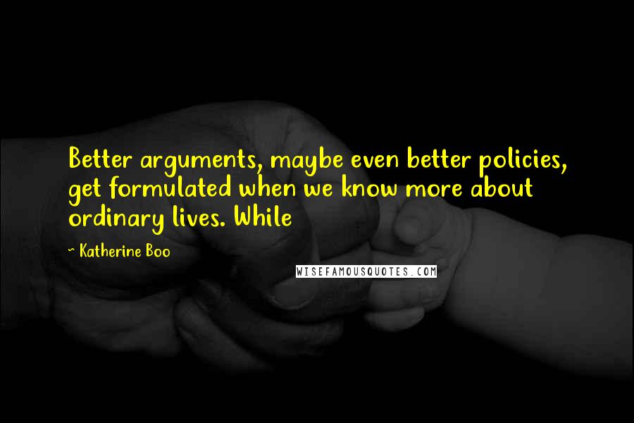 Katherine Boo Quotes: Better arguments, maybe even better policies, get formulated when we know more about ordinary lives. While