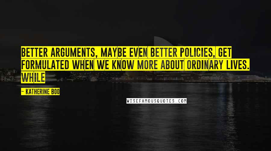 Katherine Boo Quotes: Better arguments, maybe even better policies, get formulated when we know more about ordinary lives. While