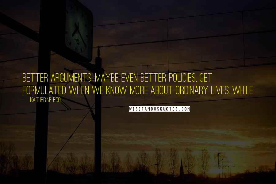 Katherine Boo Quotes: Better arguments, maybe even better policies, get formulated when we know more about ordinary lives. While