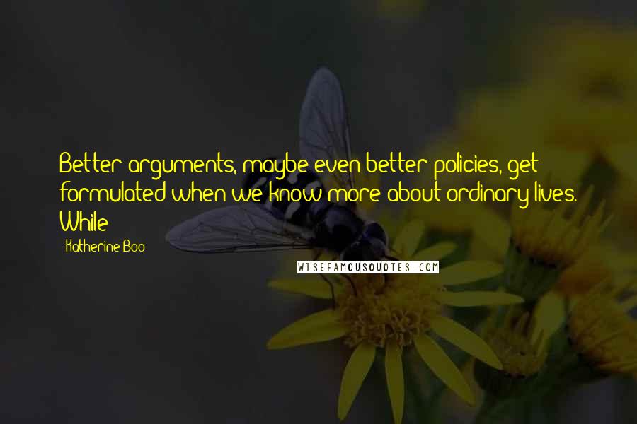 Katherine Boo Quotes: Better arguments, maybe even better policies, get formulated when we know more about ordinary lives. While