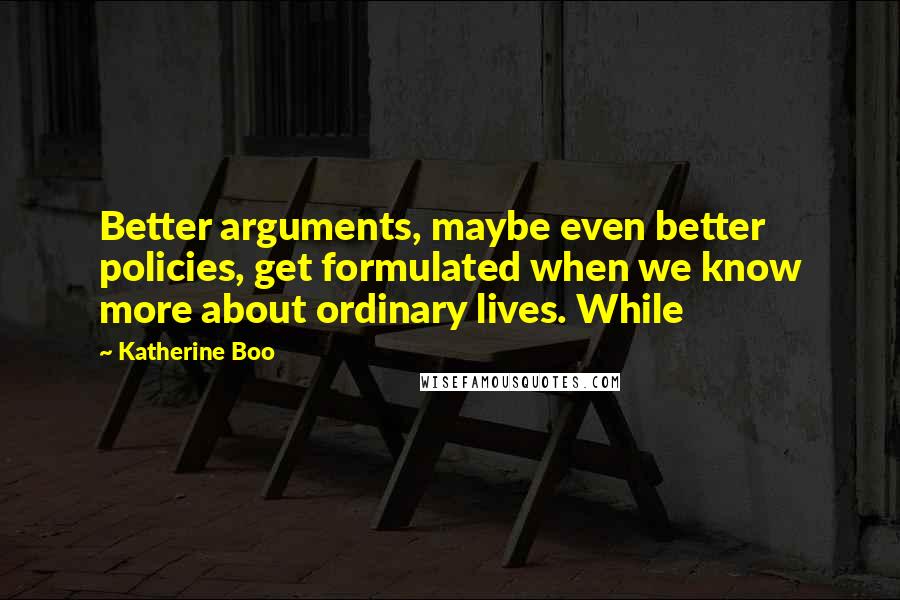 Katherine Boo Quotes: Better arguments, maybe even better policies, get formulated when we know more about ordinary lives. While