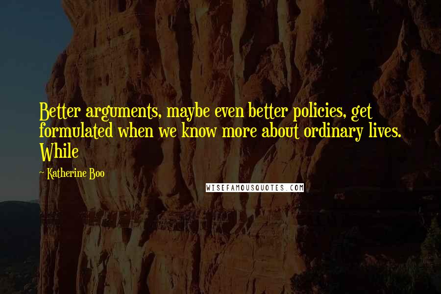 Katherine Boo Quotes: Better arguments, maybe even better policies, get formulated when we know more about ordinary lives. While