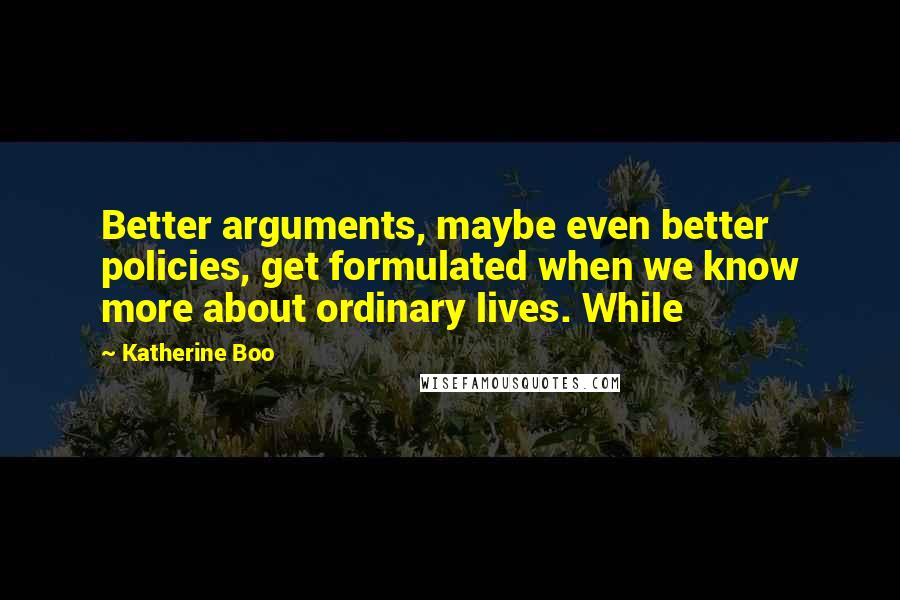 Katherine Boo Quotes: Better arguments, maybe even better policies, get formulated when we know more about ordinary lives. While