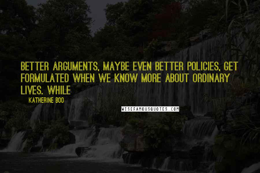 Katherine Boo Quotes: Better arguments, maybe even better policies, get formulated when we know more about ordinary lives. While