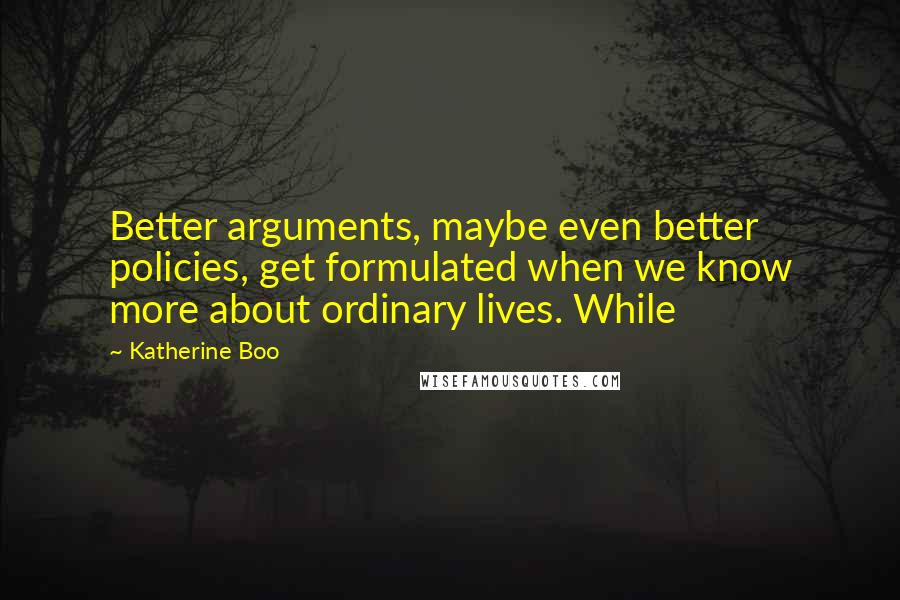 Katherine Boo Quotes: Better arguments, maybe even better policies, get formulated when we know more about ordinary lives. While