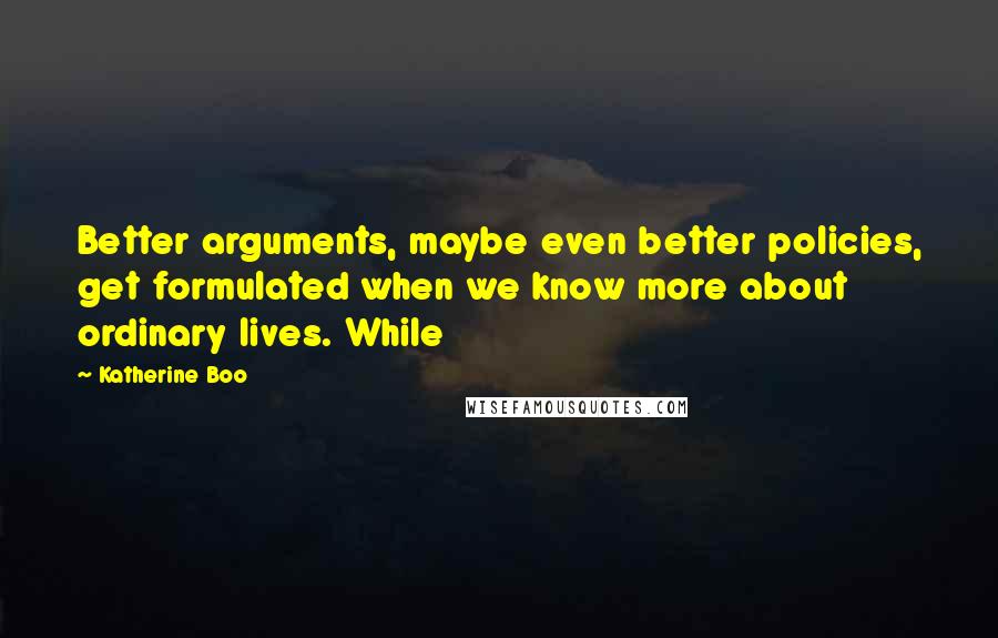 Katherine Boo Quotes: Better arguments, maybe even better policies, get formulated when we know more about ordinary lives. While