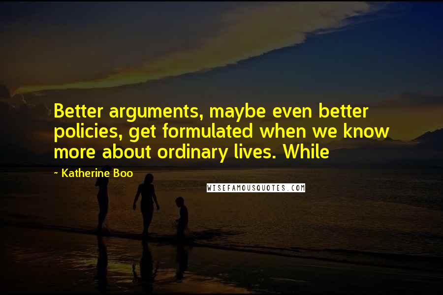 Katherine Boo Quotes: Better arguments, maybe even better policies, get formulated when we know more about ordinary lives. While