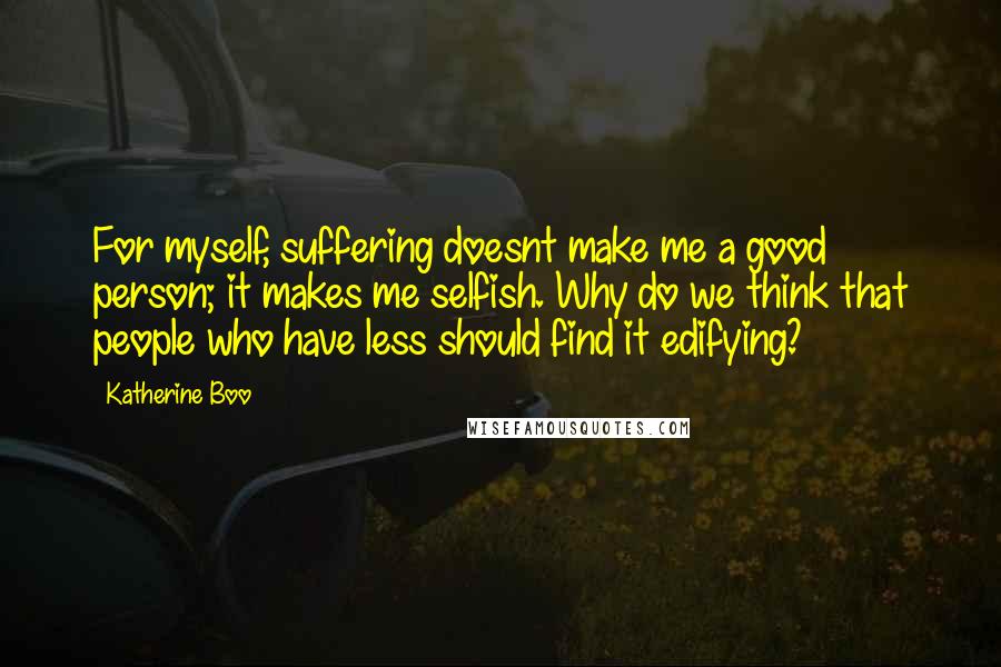 Katherine Boo Quotes: For myself, suffering doesnt make me a good person; it makes me selfish. Why do we think that people who have less should find it edifying?