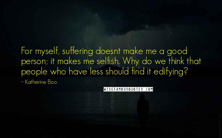 Katherine Boo Quotes: For myself, suffering doesnt make me a good person; it makes me selfish. Why do we think that people who have less should find it edifying?