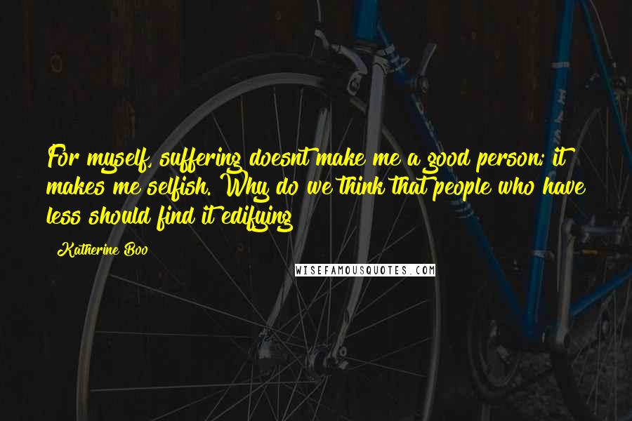 Katherine Boo Quotes: For myself, suffering doesnt make me a good person; it makes me selfish. Why do we think that people who have less should find it edifying?