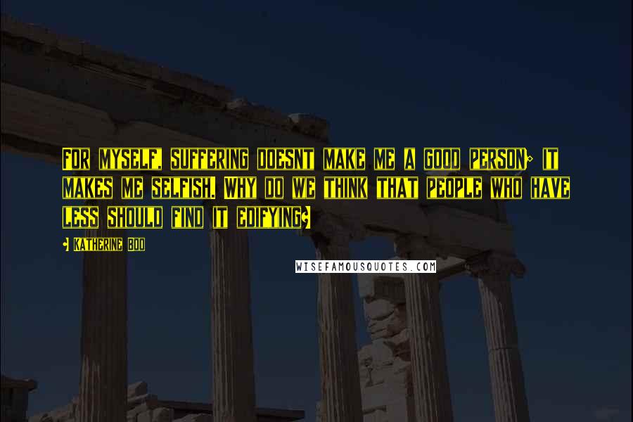Katherine Boo Quotes: For myself, suffering doesnt make me a good person; it makes me selfish. Why do we think that people who have less should find it edifying?