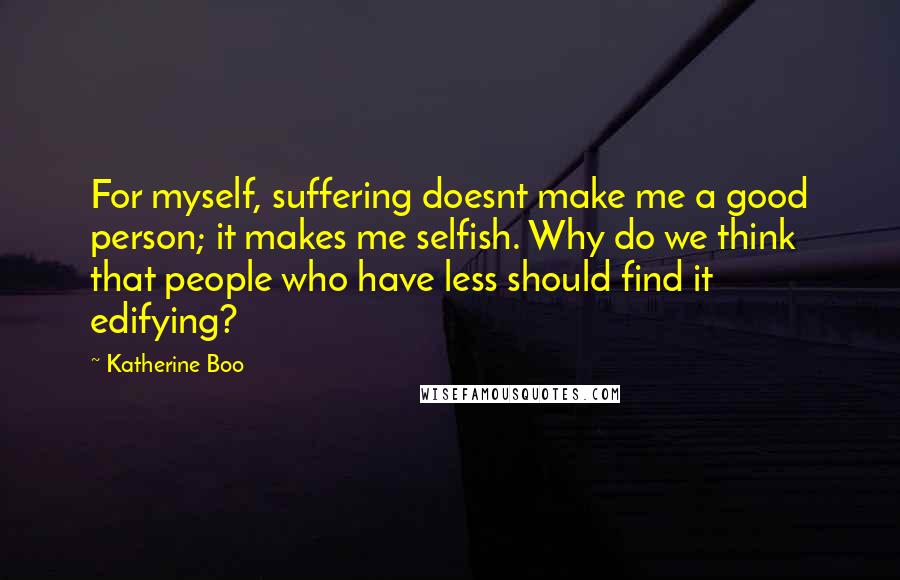 Katherine Boo Quotes: For myself, suffering doesnt make me a good person; it makes me selfish. Why do we think that people who have less should find it edifying?