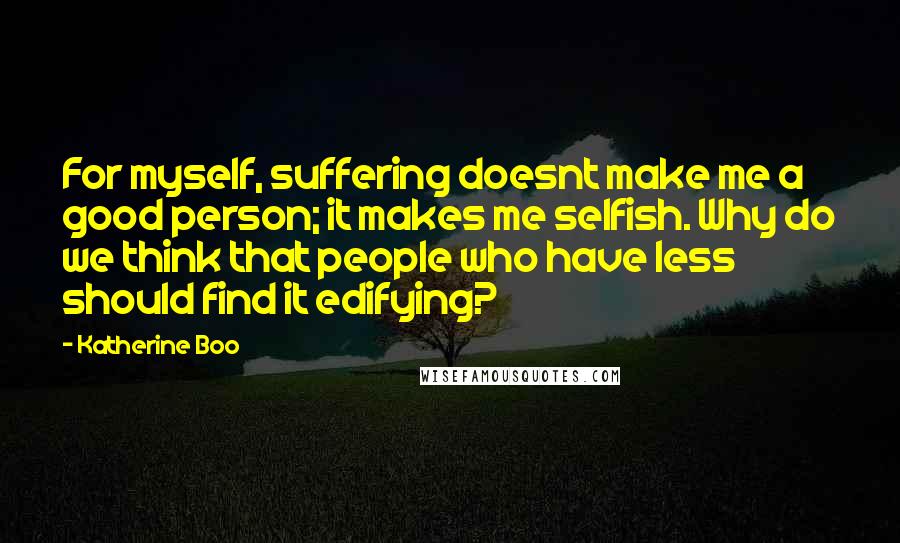 Katherine Boo Quotes: For myself, suffering doesnt make me a good person; it makes me selfish. Why do we think that people who have less should find it edifying?