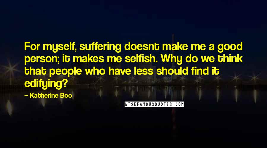 Katherine Boo Quotes: For myself, suffering doesnt make me a good person; it makes me selfish. Why do we think that people who have less should find it edifying?