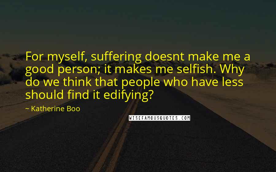 Katherine Boo Quotes: For myself, suffering doesnt make me a good person; it makes me selfish. Why do we think that people who have less should find it edifying?