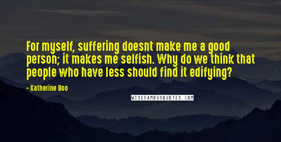 Katherine Boo Quotes: For myself, suffering doesnt make me a good person; it makes me selfish. Why do we think that people who have less should find it edifying?