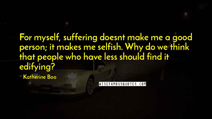 Katherine Boo Quotes: For myself, suffering doesnt make me a good person; it makes me selfish. Why do we think that people who have less should find it edifying?