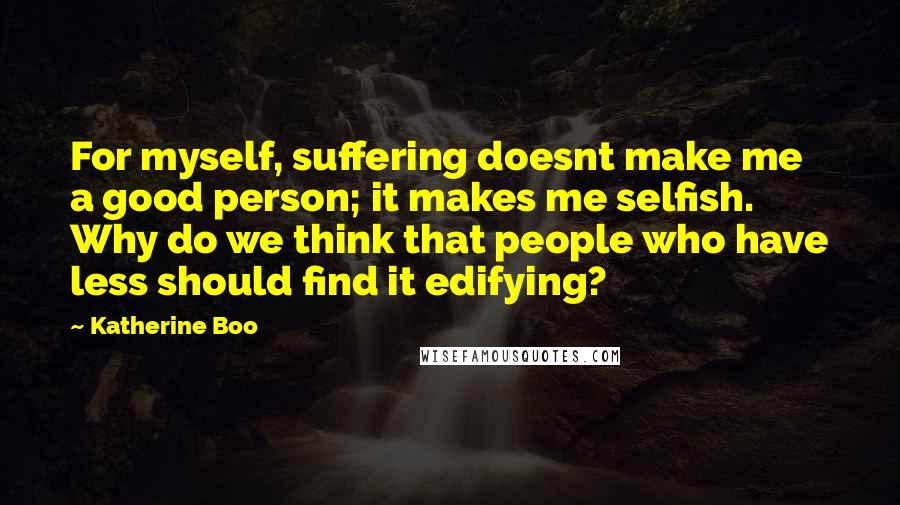 Katherine Boo Quotes: For myself, suffering doesnt make me a good person; it makes me selfish. Why do we think that people who have less should find it edifying?