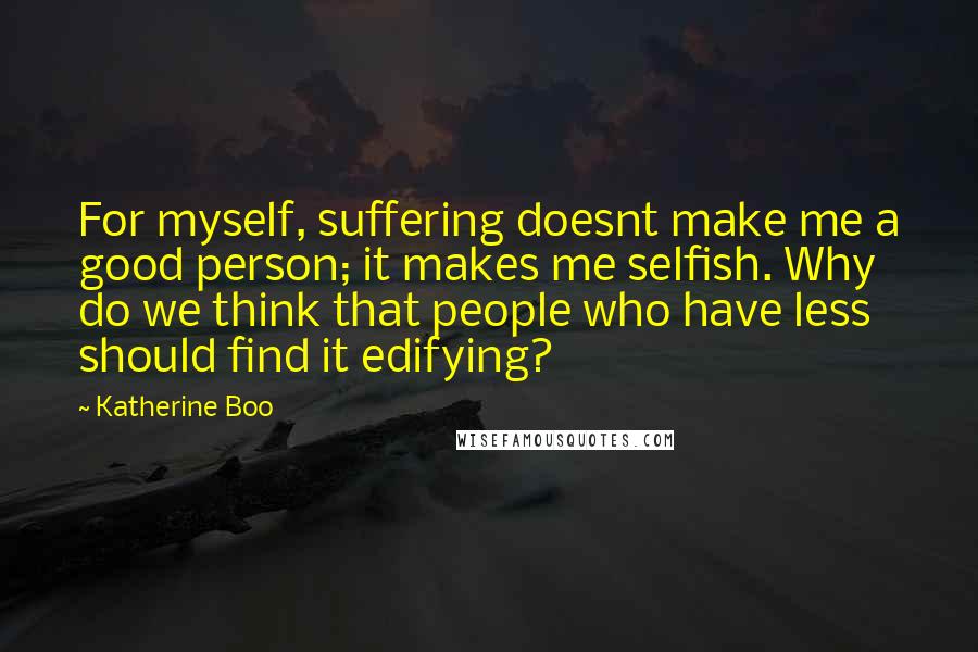 Katherine Boo Quotes: For myself, suffering doesnt make me a good person; it makes me selfish. Why do we think that people who have less should find it edifying?