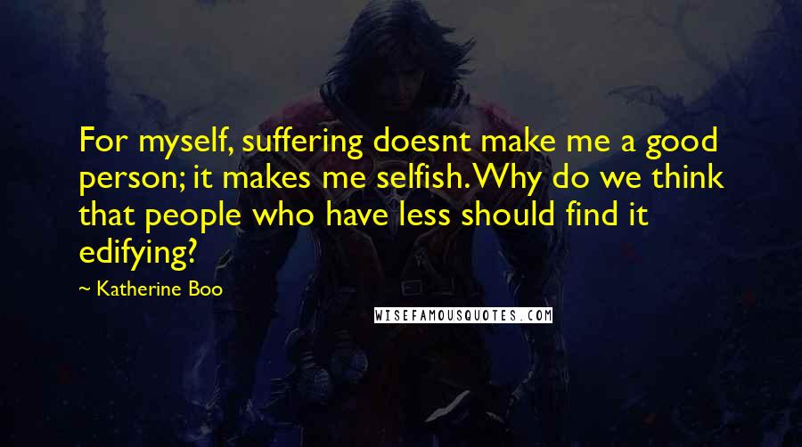 Katherine Boo Quotes: For myself, suffering doesnt make me a good person; it makes me selfish. Why do we think that people who have less should find it edifying?