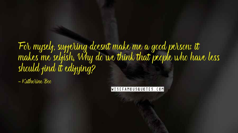 Katherine Boo Quotes: For myself, suffering doesnt make me a good person; it makes me selfish. Why do we think that people who have less should find it edifying?