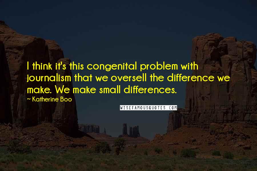 Katherine Boo Quotes: I think it's this congenital problem with journalism that we oversell the difference we make. We make small differences.