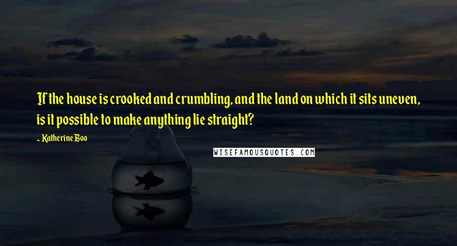 Katherine Boo Quotes: If the house is crooked and crumbling, and the land on which it sits uneven, is it possible to make anything lie straight?