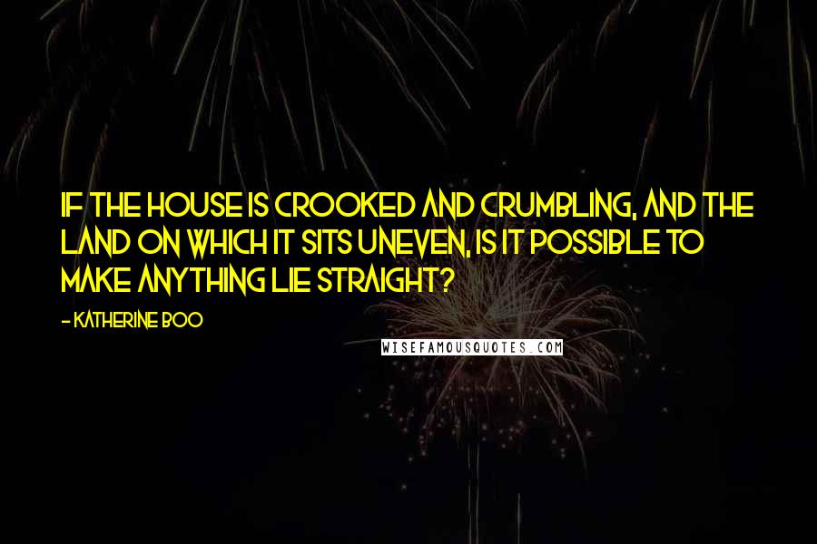 Katherine Boo Quotes: If the house is crooked and crumbling, and the land on which it sits uneven, is it possible to make anything lie straight?